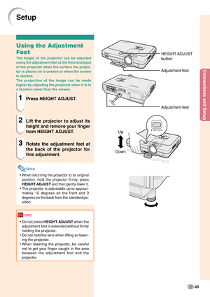 Page 29Connections and Setup
-25
Up
Down
Setup
Using the Adjustment
Feet
The height of the projector can be adjusted
using the adjustment feet at the front and back
of the projector when the surface the projec-
tor is placed on is uneven or when the screen
is slanted.
The projection of the image can be made
higher by adjusting the projector when it is in
a location lower than the screen.
1Press HEIGHT ADJUST.
2Lift the projector to adjust its
height and remove your finger
from HEIGHT ADJUST.
3Rotate the...