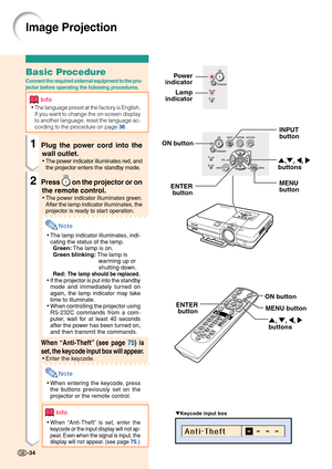 Page 38Image Projection
▼Keycode input box
-34
Lamp
indicatorPower
indicator
INPUT
button
',", \, |
buttons
MENU
button ENTER
button
ON button
', ", \, |
buttons MENU button ENTER
button
Basic Procedure
Connect the required external equipment to the pro-
jector before operating the following procedures.
Info
•The language preset at the factory is English.
If you want to change the on-screen display
to another language, reset the language ac-
cording to the procedure on page 
36.
1Plug the power...