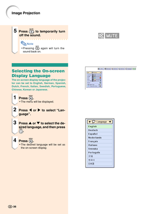 Page 40Image Projection
5Press  to temporarily turn
off the sound.
Note
•Pressing  again will turn the
sound back on.
Selecting the On-screen
Display Language
The on-screen display language of the projec-
tor can be set to English, German, Spanish,
Dutch, French, Italian, Swedish, Portuguese,
Chinese, Korean or Japanese.
1Press .
•The menu will be displayed.
2Press \ or | to select “Lan-
guage”.
3Press ' or " to select the de-
sired language, and then press
.
4Press .
•The desired language will be set...
