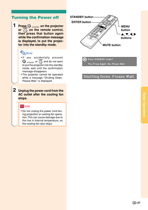 Page 41Basic Operation
-37
Turning the Power off
1Press STANDBY on the projector
or 
 on the remote control,
then press that button again
while the confirmation message
is displayed, to put the projec-
tor into the standby mode.
Note
•If you accidentally pressed
STANDBY or  and do not want
to put the projector into the standby
mode, wait until the confirmation
message disappears.
•The projector cannot be operated
while a message “Shutting Down.
Please Wait.” is displayed.
2Unplug the power cord from the
AC...