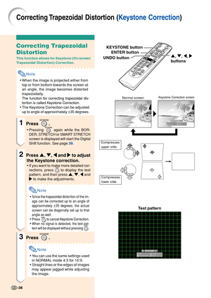 Page 42Correcting Trapezoidal Distortion (Keystone Correction)
Correcting Trapezoidal
Distortion
This function allows for Keystone (On-screen
Trapezoidal Distortion) Correction.
Note
•When the image is projected either from
top or from bottom towards the screen at
an angle, the image becomes distorted
trapezoidally.
The function for correcting trapezoidal dis-
tortion is called Keystone Correction.
•The Keystone Correction can be adjusted
up to angle of approximately ±35 degrees.
1Press .
•Pressing  again while...