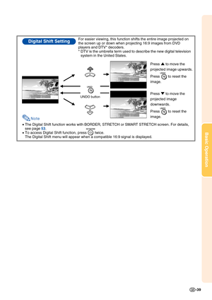 Page 43Basic Operation
-39
•The Digital Shift function works with BORDER, STRETCH or SMART STRETCH screen. For details, 
see page 53.
•To access Digital Shift function, press        twice.
The Digital Shift menu will appear when a compatible 16:9 signal is displayed.
Digital Shift SettingFor easier viewing, this function shifts the entire image projected on 
the screen up or down when projecting 16:9 images from DVD 
players and DTV* decoders.
*DTV is the umbrella term used to describe the new digital...