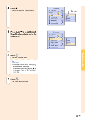 Page 49Basic Operation
-45
4Press 
| || |
|.
•The cursor shifts to the sub menu.
5Press 
' '' '
' or 
" "" "
" to select the set-
ting of the item displayed in the
sub menu.
6Press .
•The item selected is set.
Note
•Some adjustment items will display
a confirmation message.
When setting an item, press  or
| to select “Yes” or “OK” and then
press 
.
7Press .
•The menu will disappear.
Sub menu 