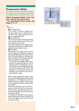 Page 51Basic Operation
-47
Progressive Mode
This function allows you to select the progres-
sive display of a video signal. The progres-
sive display projects a smoother video image.
Select “Progressive Mode” in the “Pic-
ture” menu on the menu screen.
➝For operating the menu screen, see
pages 42 to 45.
Note
• 2D Progressive
This function is useful to display fast-
moving images such as sports and ac-
tion films. This mode optimizes the im-
age in a displayed frame.
•
 3D Progressive
This function is useful to...