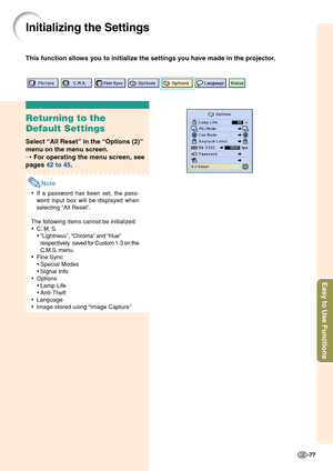 Page 81Easy to Use Functions
-77
Initializing the Settings
This function allows you to initialize the settings you have made in the projector.
Returning to the
Default Settings
Select “All Reset” in the “Options (2)”
menu on the menu screen.
➝ For operating the menu screen, see
pages 42 to 45.
Note
•If a password has been set, the pass-
word input box will be displayed when
selecting “All Reset”.
The following items cannot be initialized.
•C. M. S.
•“Lightness”, “Chroma” and “Hue”
respectively saved for Custom...