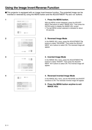 Page 11E-11
Using the Image Invert/Reverse Function
nThis projector is equipped with an image invert/reverse function. The projected image can be
inverted or reversed by using the MENU button and the ADJUSTMENT 
/ and / buttons.
1 1. Press the MENU button.
With the MENU screen displayed, press the ADJUST-
MENT 
/ buttons to select ÒIMAGE ADJÓ. Then press the
ENTER button to display the IMAGE ADJ. screen.
·The last MENU screen selected is indicated for about
30 seconds.BLACK  SCREEN IMAGE  ADJ.
REVERSE
INVERT...