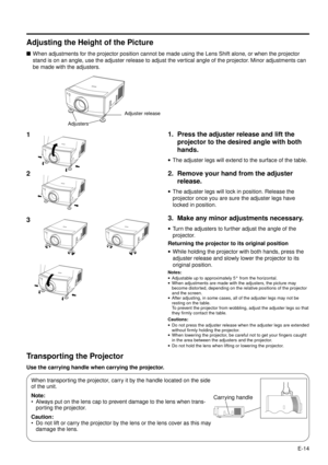 Page 14E-14
Adjusting the Height of the Picture
nWhen adjustments for the projector position cannot be made using the Lens Shift alone, or when the projector
stand is on an angle, use the adjuster release to adjust the vertical angle of the projector. Minor adjustments can
be made with the adjusters.
Transporting the Projector
Use the carrying handle when carrying the projector.
When transporting the projector, carry it by the handle located on the side
of the unit.
Note:
¥ Always put on the lens cap to prevent...