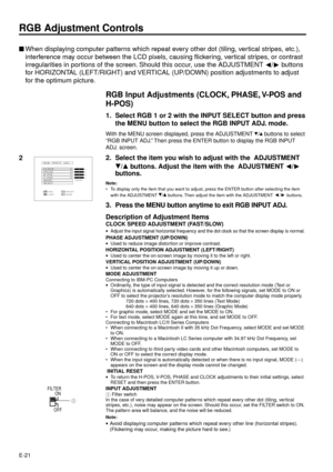 Page 21E-21
RGB Adjustment Controls
nWhen displaying computer patterns which repeat every other dot (tiling, vertical stripes, etc.),
interference may occur between the LCD pixels, causing flickering, vertical stripes, or contrast
irregularities in portions of the screen. Should this occur, use the ADJUSTMENT 
/ buttons
for HORIZONTAL (LEFT/RIGHT) and VERTICAL (UP/DOWN) position adjustments to adjust
for the optimum picture.
RGB Input Adjustments (CLOCK, PHASE, V-POS and
H-POS)
1. Select RGB 1 or 2 with the...