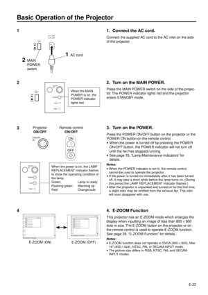 Page 22E-22
ON/OFF
POWER
LAMP
TEMP.
Basic Operation of the Projector
1
When the power is on, the LAMP
REPLACEMENT indicator flashes
to show the operating condition of
the lamp.
Green: Lamp is ready
Flashing green: Warming up
Red: Change bulb
ONA.C.120V
C.A.120V
OFF
1AC cord
1. Connect the AC cord.
Connect the supplied AC cord to the AC inlet on the side
of the projector .
2. Turn on the MAIN POWER.
Press the MAIN POWER switch on the side of the projec-
tor. The POWER indicator lights red and the projector...