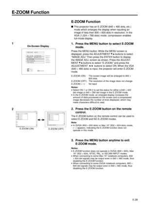 Page 28E-28
E-ZOOM Function
nThis projector has an E-ZOOM (640 ´ 480 dots, etc.)
mode which enlarges the display when inputting an
image of less than 800 ´ 600 dots in resolution. In the
XGA (1,024 ´ 768 dots) mode, compression enables
full-mode display.
1. Press the MENU button to select E-ZOOM
mode.
Press the MENU button. While the MENU screen is
displayed, press the ADJUSTMENT 
/ buttons to select
ÒIMAGE ADJ.Ó Then press the ENTER button to display
the IMAGE ADJ. screen as shown. Press the ADJUST-
MENT 
/...