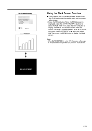 Page 30E-30
Using the Black Screen Function
nThis projector is equipped with a Black Screen Func-
tion. This function can be used to black out the presen-
tation image.
·Press the MENU button. While the MENU screen is
displayed, press the ADJUSTMENT 
/ buttons to
select ÒIMAGE ADJ.Ó Then press the ENTER button to
display the IMAGE ADJ. screen shown. Press the
ADJUSTMENT 
/ buttons to select ÒBLACK SCREEN,Ó
and press the ADJUSTMENT 
/ buttons to select
ON. Then press the MENU button to display the black
screen....