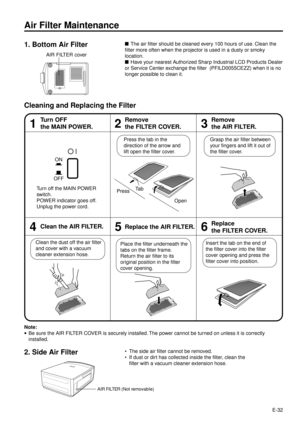 Page 32E-32
Air Filter Maintenance
nThe air filter should be cleaned every 100 hours of use. Clean the
filter more often when the projector is used in a dusty or smoky
location.
nHave your nearest Authorized Sharp Industrial LCD Products Dealer
or Service Center exchange the filter  (PFILD0055CEZZ) when it is no
longer possible to clean it.
Cleaning and Replacing the Filter
46
Insert the tab on the end of
the filter cover into the filter
cover opening and press the
filter cover into position. Place the filter...