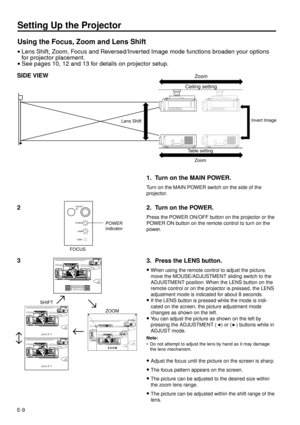 Page 9E-9
Setting Up the Projector
Using the Focus, Zoom and Lens Shift
·Lens Shift, Zoom, Focus and Reversed/Inverted Image mode functions broaden your options
for projector placement.
·See pages 10, 12 and 13 for details on projector setup.
SIDE VIEW
3
FOCUS
SHIFT
SHIFT
ZOOM«
¬
¬
¬ZOOM SHIFT
3. Press the LENS button.
·
When using the remote control to adjust the picture,
move the MOUSE/ADJUSTMENT sliding switch to the
ADJUSTMENT position. When the LENS button on the
remote control or on the projector is...