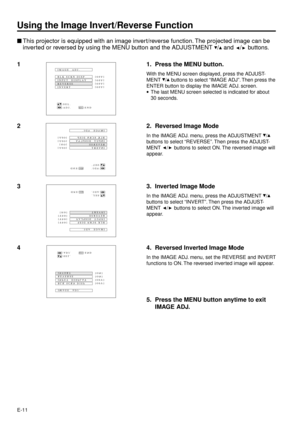 Page 11E-11
Using the Image Invert/Reverse Function
nThis projector is equipped with an image invert/reverse function. The projected image can be
inverted or reversed by using the MENU button and the ADJUSTMENT 
/ and / buttons.
1 1. Press the MENU button.
With the MENU screen displayed, press the ADJUST-
MENT 
/ buttons to select ÒIMAGE ADJÓ. Then press the
ENTER button to display the IMAGE ADJ. screen.
·The last MENU screen selected is indicated for about
30 seconds.BLK SCRN DISP IMAGE  ADJ.
REVERSE
INVERT...