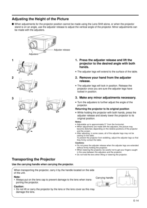 Page 14E-14
Adjusting the Height of the Picture
nWhen adjustments for the projector position cannot be made using the Lens Shift alone, or when the projector
stand is on an angle, use the adjuster release to adjust the vertical angle of the projector. Minor adjustments can
be made with the adjusters.
Transporting the Projector
Use the carrying handle when carrying the projector.
When transporting the projector, carry it by the handle located on the side
of the unit.
Note:
¥ Always put on the lens cap to prevent...