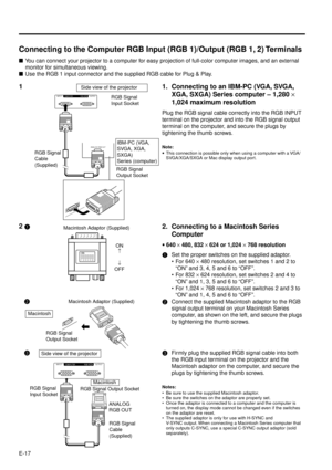 Page 17E-17
ANALOG RGB OUT
OUTPUT INPUT1
RGB COMPUTER
Connecting to the Computer RGB Input (RGB 1)/Output (RGB 1, 2) Terminals
nYou can connect your projector to a computer for easy projection of full-color computer images, and an external
monitor for simultaneous viewing.
nUse the RGB 1 input connector and the supplied RGB cable for Plug & Play.
RGB Signal
Cable
(Supplied)
RGB Signal
Output Socket
11. Connecting to an IBM-PC (VGA, SVGA,
XGA, SXGA) Series computer Ð 1,280 ´
1,024 maximum resolution
Plug the RGB...
