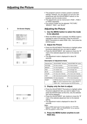 Page 26E-26
Adjusting the Picture
3
·This projectorÕs picture is factory preset to standard
settings. However, you can adjust it to suit your own
preferences with the ADJUSTMENT buttons on the
projector and the remote control.
·The adjustments can be memorized in RGB 1, RGB 2
or VIDEO separately.
·Four picture modes can be adjusted: ÒPICTURE,Ó
ÒBRIGHT,Ó ÒRED,Ó  and ÒBLUE.Ó
Adjusting the Picture
1. Use the MENU button to select the mode
to be adjusted.
·When the MENU button is pressed, the MENU mode is
indicated...