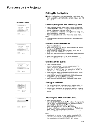 Page 28E-28
Setting Up the System
nUsing this function, you can check the input signal and
lamp usage time, and select the remote mouse and DC
5V output.
Checking the system and lamp usage time
·Press the MENU button. Select ÒSYSTEM SETUPÓ with the
ADJUSTMENT / buttons. Then press the ENTER button to
change to the picture indicated on the left.
·The current system conditions, including the lamp usage time,
will be displayed on the screen.
·Press the MENU button to select the normal screen mode.
Note:
·In the...