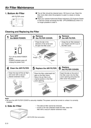 Page 31E-31
Air Filter Maintenance
nThe air filter should be cleaned every 100 hours of use. Clean the
filter more often when the projector is used in a dusty or smoky
location.
nHave your nearest Authorized Sharp Industrial LCD Products Dealer
or Service Center exchange the filter  (PFILD0058CEZZ) when it is
no longer possible to clean it.
Cleaning and Replacing the Filter
46
Insert the tab on the end of
the filter cover into the filter
cover opening and press the
filter cover into position. Place the filter...