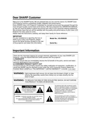 Page 1XG-E690UB (E)/pp. 01-04G. K. Associates, Tokyo
RISK OF ELECTRIC SHOCK.
DO NOT REMOVE SCREWS
EXCEPT SPECIFIED USER
SERVICE SCREW.
CAUTION
CAUTION:TO REDUCE THE RISK OF ELECTRIC SHOCK,
DO NOT REMOVE COVER.
NO USER-SERVICEABLE PARTS EXCEPT LAMP UNIT. 
REFER SERVICING TO QUALIFIED SERVICE
PERSONNEL.
E-1
Welcome to the SHARP Family. We are pleased that you are now the owner of a SHARP Color
LCD Projector built for outstanding quality, reliability and performance.
Every SHARP Color LCD Projector is adjusted...