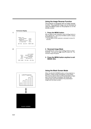 Page 21XG-E690UB (E)/pp. 17-21 G. K. Associates, Tokyo
E-21
When the BLACK SCREEN button on the projector is
pressed, a black screen will appear on the screen.
This can be used to black out the presentation image.
Each time the button is pressed, the screen will
change back and forth between the presentation
image and the black screen.
Using the Image Reverse Function
This projector is equipped with an image reverse
function. The projected image can be reversed by
using the MENU button on the projector or on...