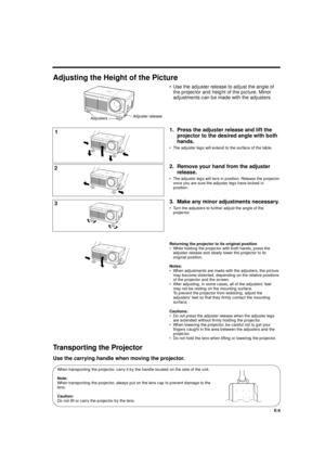 Page 8XG-E690UB (E)/pp. 05-08 G. K. Associates, Tokyo
E-8
Adjusting the Height of the Picture
• Use the adjuster release to adjust the angle of
the projector and height of the picture. Minor
adjustments can be made with the adjusters.
1. Press the adjuster release and lift the
projector to the desired angle with both
hands.
• The adjuster legs will extend to the surface of the table.
2. Remove your hand from the adjuster
release.
• The adjuster legs will lock in position. Release the projector
once you are...