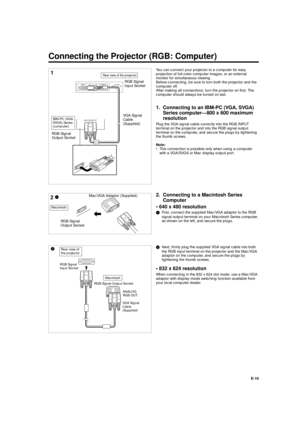 Page 10XG-E690UB (E)/pp. 09-10 G. K. Associates, Tokyo
E-10 You can connect your projector to a computer for easy
projection of full-color computer images, or an external
monitor for simultaneous viewing.
Before connecting, be sure to turn both the projector and the
computer off.
After making all connections, turn the projector on first. The
computer should always be turned on last.
1. Connecting to an IBM-PC (VGA, SVGA)
Series computer—800 x 600 maximum
resolution
Plug the VGA signal cable correctly into the...