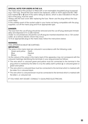 Page 3iii
SPECIAL NOTE FOR USERS IN THE U.K.
The mains lead of this product is fitted with a non-rewireable (moulded) plug incorporat-
ing a 10A fuse. Should the fuse need to be replaced, a BSI or ASTA approved BS 1362
fuse marked 
 or  and of the same rating as above, which is also indicated on the pin
face of the plug, must be used.
Always refit the fuse cover after replacing the fuse. Never use the plug without the fuse
cover fitted.
In the unlikely event of the socket outlet in your home not being compat\...