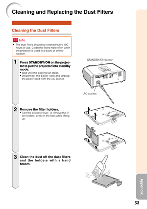 Page 5753
Appendix
Cleaning the Dust Filters
•The dust filters should be cleaned every 100
hours of use. Clean the filters more often when
the projector is used in a dusty or smoky
location.
Press  STANDBY/ON  on the projec-
tor to put the projector into standby
mode.
•W ait until the cooling fan stops.
• Disconnect the power cord and unplug
the power cord from the AC socket.
Remove the filter holders.•T urn the projector over. To remove the fil-
ter holders, press in the tabs while lifting
up.
Clean the dust...