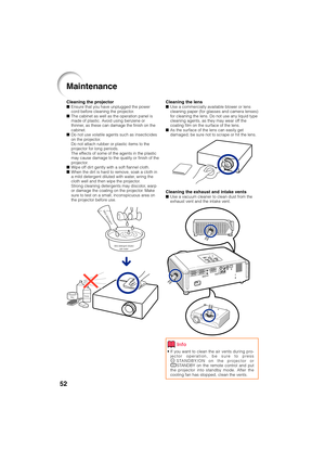 Page 5652
Cleaning the lensUse a commercially available blower or lens
cleaning paper (for glasses and camera lenses)
for cleaning the lens. Do not use any liquid type
cleaning agents, as they may wear off the
coating film on the surface of the lens.
As the surface of the lens can easily get
damaged, be sure not to scrape or hit the lens.
Cleaning the exhaust and intake ventsUse a vacuum cleaner to clean dust from the
exhaust vent and the intake vent.
Cleaning the projectorEnsure that you have unplugged the...