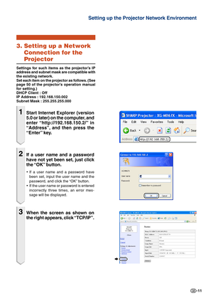 Page 11-11
Setting up the Projector Network Environment
3. Setting up a NetworkConnection for the
Projector
Settings for such items as the projector’s IP
address and subnet mask are compatible with
the existing network.
Set each item on the projector as follows. (See
page 50 of the projector’s operation manual
for setting.)
DHCP Client : Off
IP Address : 192.168.150.002
Subnet Mask : 255.255.255.000
1Start Internet Explorer (version
5.0 or later) on the computer, and
enter “http://192.168.150.2/”  in
“Address”,...