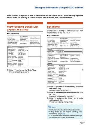 Page 21-21
View Setting Detail List
([V]View All Setting)
1
1 1
1
1 Enter “v” and press the “Enter” key.
Display all setting values(*).
Enter number or symbol of item to be selected on the SETUP MENU. When setting, input the
details to be set. Setting is carried out one item at a time, and saved at the end.
▼SETUP MENU
---------------------------------SETUP MENU-----------------------------\
---
[1]IP Address [2]Subnet Mask [3]Default Gateway
[4]User Name [5]Password
[6]RS-232C Baud Rate [7]Projector Name...