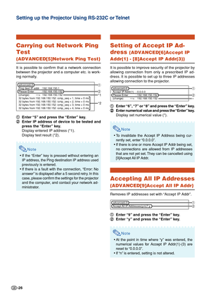 Page 26-26
Carrying out Network Ping
Test
(ADVANCED[5]Network Ping Test)
It is possible to confirm that a network connection
between the projector and a computer etc. is work-
ing normally.1
1 1
1
1 Enter “5” and press the “Enter” key.
2
2 2
2
2 Enter IP address of device to be tested and
press the “Enter” key.
Display entered IP address (*1).
Display test result (*2).
Note
•If the “Enter” key is pressed without entering an
IP address, the Ping destination IP address used
previously is  entered.
• If there is a...