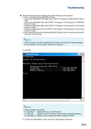 Page 29-29
Troubleshooting
\ Take the following steps for checking the network settings for the computer.
1. Open a command prompt (MS-DOS Prompt). •In the case of Windows
® 98 or 98SE: click “START”  ➔ “Programs”  ➔ “MS-DOS Prompt” in
order.
• In the case of Windows
® Me: click “START”  ➔ “Programs”  ➔ “Accessories”  ➔ “MS-DOS
Prompt” in order.
• In the case of Windows
® 2000: click “START”  ➔ “Programs”  ➔ “Accessories”  ➔ “Command
Prompt” in order.
• In the case of Windows
® XP: click “START”  ➔ “All...