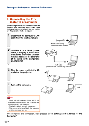 Page 8-8
Setting up the Projector Network Environment
1. Connecting the Pro-
jector to a Computer
Establishing a one-to-one connection from the
projector to a computer. Using a LAN cable
(Category 5, cross-over type) you can config-
ure the projector via the computer.
1Disconnect the computer’s LAN
cable from the existing network.
2Connect a LAN cable (a UTP
cable, Category 5, cross-over
type) to the projector’s LAN ter-
minal and connect the other end
of the cable to the computer’s
LAN terminal.
3Plug the...