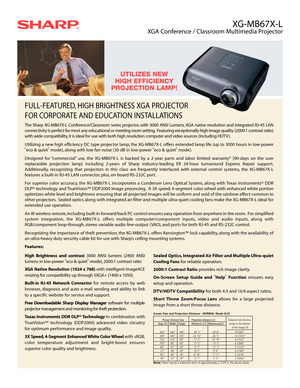 Page 1XG-MB67X-L
XGA Conference / Classroom Multimedia Projector
High Brightness and contrast3000 ANSI lumens (2400 ANSI
lumens in low-power “eco & quiet”mode), 2000:1 contrast ratio
XGA Native Resolution (1024 x 768)with intelligent ImageACE
resizing for compatibility up through SXGA+ (1400 x 1050).
Built-in RJ-45 Network Connectorfor remote access by web
browser, diagnosis and auto e-mail sending and ability to link
to a specific website for service and support.
Free Downloadable Sharp Display Manager...