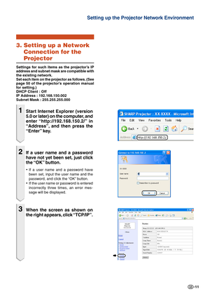 Page 11-11
Setting up the Projector Network Environment
3. Setting up a NetworkConnection for the
Projector
Settings for such items as the projector’s IP
address and subnet mask are compatible with
the existing network.
Set each item on the projector as follows. (See
page 50 of the projector’s operation manual
for setting.)
DHCP Client : Off
IP Address : 192.168.150.002
Subnet Mask : 255.255.255.000
1Start Internet Explorer (version
5.0 or later) on the computer, and
enter “http://192.168.150.2/”  in
“Address”,...