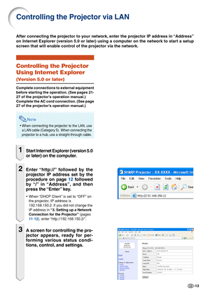 Page 13-13
Controlling the Projector via LAN
Controlling the Projector
Using Internet Explorer
(Version 5.0 or later)
Complete connections to external equipment
before starting the operation. (See pages 21-
27 of the projector’s operation manual.)
Complete the AC cord connection. (See page
27 of the projector’s operation manual.)
Note
•When connecting the projector to the LAN, use
a LAN cable (Category 5).  When connecting the
projector to a hub, use a straight-through cable.
1Start Internet Explorer (version...