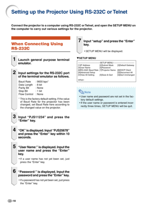Page 18-18
Setting up the Projector Using RS-232C or Telnet
When Connecting Using
RS-232C
1Launch general purpose terminal
emulator.
2Input settings for the RS-232C port
of the terminal emulator as follows.
Baud Rate : 9600 bps*
Data Length : 8 bit
Parity Bit : None
Stop Bit : 1 bit
Flow Control : None
* This is the factory default setting. If the value
of Baud Rate for the projector has been
changed, set Baud Rate here according to
the changed value on the projector.
3Input “PJS11234” and press the
“Enter”...