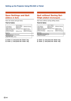Page 22-22
Save Settings and Quit
([S]Save & Quit)
Save set values and quit menu.1
1 1
1
1 Enter “s” and press the “Enter” key.
2
2 2
2
2 Enter “y” and press the “Enter” key.
▼
SETUP MENU
---------------------------------SETUP MENU-----------------------------\
---
[1]IP Address [2]Subnet Mask [3]Default Gateway
[4]User Name [5]Password
[6]RS-232C Baud Rate [7]Projector Name
[8]DHCP Client[A]Advanced Setup [D]Disconnect All
[V]View All Setting [S]Save & Quit [Q]Quit Unchanged
setup>s
All Connection will be...