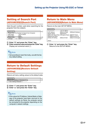 Page 27-27
Setting of Search Port
(ADVANCED[0]Search Port)
Sets the port number used when searching for the
projector from the network.1
1 1
1
1 Enter “0” and press the “Enter” key.
2
2 2
2
2 Enter numerical value and press the “Enter” key.
Display set numerical value (*).
Note
•Set according to need. Nor mally, use with the fac-
tory default setting.
Return to Default Settings
(ADVANCED[!]Restore Default
Setting)
Returns all menu setting values to the default state.
1
1 1
1
1 Enter “!” and press the “Enter”...