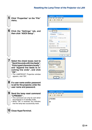 Page 29-29
Resetting the Lamp Timer of the Projector via LAN
5Click “Properties” on the “File”
menu.
6Click the “Settings” tab, and
then click “ASCII Setup”.
7Select the check boxes next to
“Send line ends with line feeds”,
“Echo typed characters locally”,
and “Append line feeds to in-
coming line ends”, and click
“OK”.
•The LAMPRESET Properties window
appears, click “OK”.
8If a user name and/or password
is set for the projector, enter the
user name and password.
9Send the lamp reset command
“LPRE0001”.
•This...