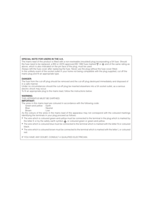 Page 3SPECIAL NOTE FOR USERS IN THE U.K.
The mains lead of this product is fitted with a non-rewireable (moulded) plug incorporating a 5A fuse. Should
the fuse need to be replaced, a BSI or ASTA approved BS 1362 fuse marked 
 or  and of the same rating as
above, which is also indicated on the pin face of the plug, must be used.
Always refit the fuse cover after replacing the fuse. Never use the plug without the fuse cover fitted.
In the unlikely event of the socket outlet in your home not being compatible with...