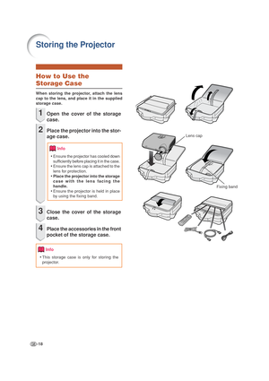 Page 22-18
Storing the Projector
Lens cap
Fixing band
Info
Info
How to Use the
Storage Case
When storing the projector, attach the lens
cap to the lens, and place it in the supplied
storage case.
1Open the cover of the storage
case.
2Place the projector into the stor-
age case.
•Ensure the projector has cooled down
sufficiently before placing it in the case.
•Ensure the lens cap is attached to the
lens for protection.
•Place the projector into the storage
case with the lens facing the
handle.
•Ensure the...