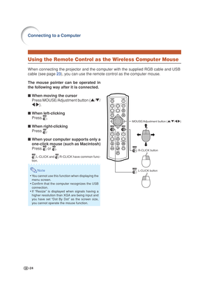 Page 28-24
Connecting to a Computer
Using the Remote Control as the Wireless Computer Mouse
When connecting the projector and the computer with the supplied RGB cable and USB
cable (see page 23), you can use the remote control as the computer mouse.
MOUSE/Adjustment button ('/"/\/|)
R-CLICK button
L-CLICK button
The mouse pointer can be operated in
the following way after it is connected.
■When moving the cursor
Press MOUSE/Adjustment button ('/"/
\/|).
■When left-clicking
Press 
.
■When...