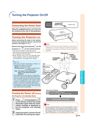 Page 33-29
Basic Operation
Turning the Projector On/Off
Info
•English is the factory preset language. If you want to
change the on-screen display to another language,
change the language according to the procedure on
page 62.
Lamp
indicator Power
indicator
STANDBY
button
ON button
ON button
STANDBY
button
▼On-screen Display
Info
•Do not unplug the power cord during projection or cool-
ing fan operation. The cooling fan in this projector contin-
ues to run for about 90 seconds after the projector enters
the...