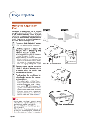 Page 34-30
Rear adjustment feet
Image Projection
Front adjustment
foot
HEIGHT ADJUST button
Side View
Lens 
center
Top View
Using the Adjustment
Feet
The height of the projector can be adjusted
using the adjustment feet at the front and rear
of the projector when the screen is located
higher than the projector, the screen is inclined
or when the installation site is slightly inclined.
Install the projector so that it is as perpen-
dicular to the screen as possible.
1Press the HEIGHT ADJUST button.
•The front...