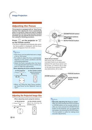 Page 36-32
Image Projection
ZOOM/FOCUS button
AUTO FOCUS button
Adjustment buttons
(
' /" /\ /| )
A uto focus sensor
Auto focus may not function 
normally if there is an obstruction 
between the auto focus sensor and 
the screen, or if there is dirt or dust 
on the auto focus sensor. Remove 
any obstructions, dirt or dust.
ZOOM buttons FOCUS buttons
AU
TO FOCUS 
b utton
1  Press                    .
2  Adjust by pressing 
\  or  |.
Note
•Manually adjusting the focus or zoom
After you have pressed the...