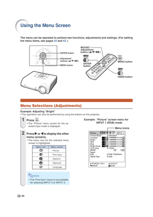 Page 44-40
The menu can be operated to achieve two functions, adjustments and settings. (For setting
the menu items, see pages 42 and 43. )
Using the Menu Screen
Menu Selections (Adjustments)
Example: Adjusting “Bright”
•This operation can also be performed by using the buttons on the projector.
Menu icons
ENTER 
buttonMENU button
UNDO button MOUSE / 
Adjustment
button ('/"/\/|)
Adjustment 
buttons ('/"/\/|)
MENU buttonENTER button
Example: “Picture” screen menu for
INPUT 1 (RGB) mode1Press ....