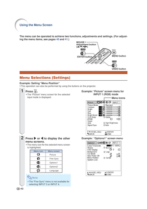 Page 46-42
MOUSE / 
Adjustment button
('/"/\/|)
ENTER buttonMENU button
UNDO button
Menu Selections (Settings)
Example: Setting “Menu Position”
•This operation can also be performed by using the buttons on the projector.
Menu icons
Example: “Options1” screen menu The menu can be operated to achieve two functions, adjustments and settings. (For adjust-
ing the menu items, see pages 40 and 41.)
Example: “Picture” screen menu for
INPUT 1 (RGB) mode
1Press .
•The “Picture” menu screen for the selected
input...